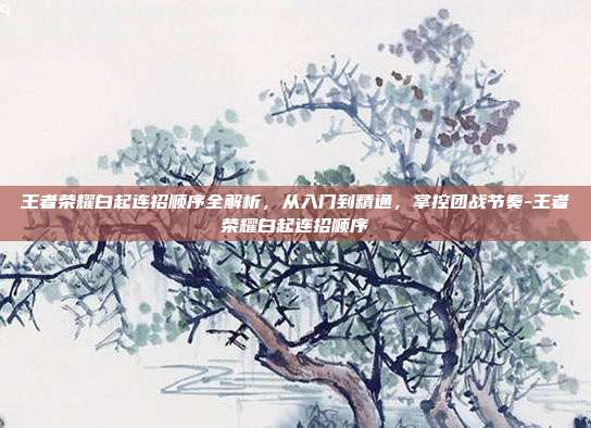 王者荣耀白起连招顺序全解析，从入门到精通，掌控团战节奏-王者荣耀白起连招顺序
