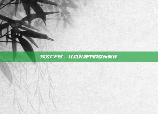 搞笑CF歌,穿越火线中的欢乐旋律