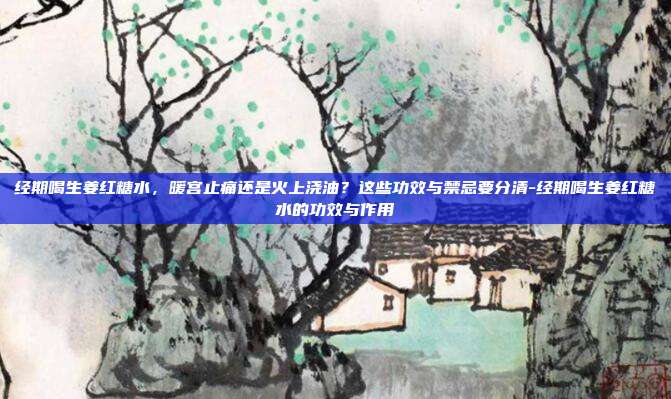 经期喝生姜红糖水,暖宫止痛还是火上浇油?这些功效与禁忌要分清-经期喝生姜红糖水的功效与作用