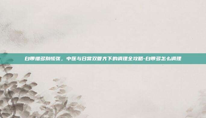 白带增多别慌张,中医与日常双管齐下的调理全攻略-白带多怎么调理