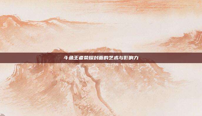 斗鱼王者荣耀封面的艺术与影响力