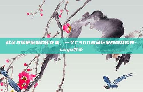 胖茶与那把磨损的印花集，一个CSGO咸鱼玩家的自我修养-csgo胖茶