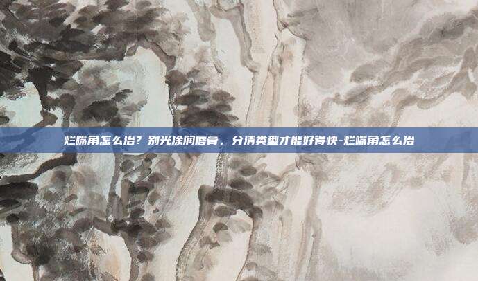 烂嘴角怎么治?别光涂润唇膏,分清类型才能好得快-烂嘴角怎么治