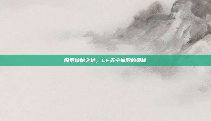 探索神秘之地，CF天空神殿的奥秘