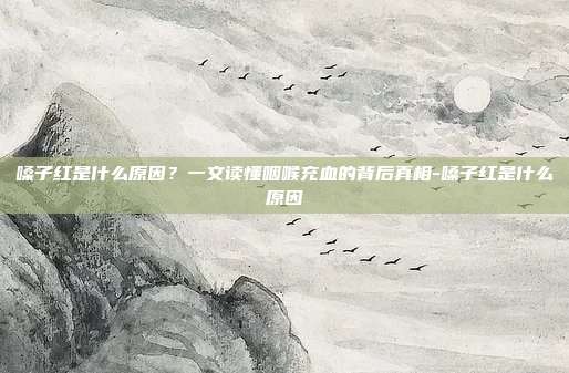 嗓子红是什么原因？一文读懂咽喉充血的背后真相-嗓子红是什么原因