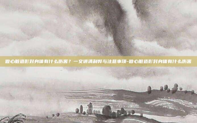 做心脏造影对身体有什么伤害?一文讲清利弊与注意事项-做心脏造影对身体有什么伤害
