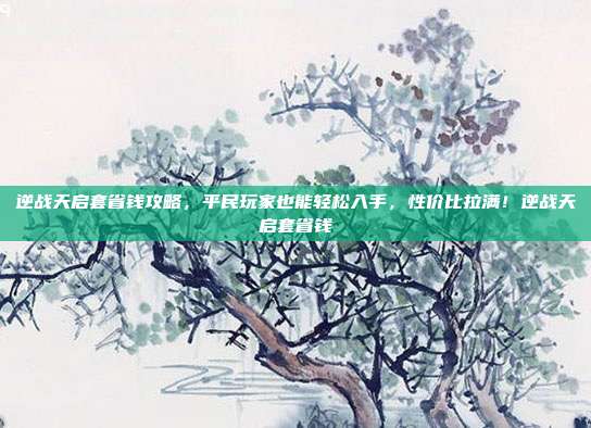 逆战天启套省钱攻略,平民玩家也能轻松入手,性价比拉满!逆战天启套省钱