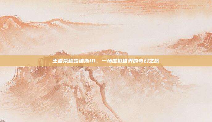 王者荣耀哈迪斯ID,一场虚拟世界的奇幻之旅