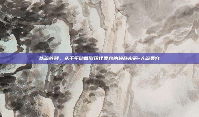 以参养颜，从千年仙草到现代美容的焕肤密码-人参美容