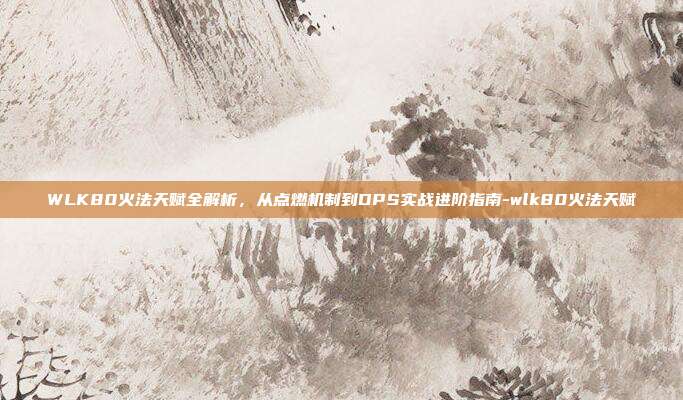 WLK80火法天赋全解析，从点燃机制到DPS实战进阶指南-wlk80火法天赋