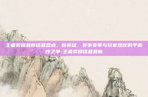 王者荣耀最新话题盘点,新英雄、赛事变革与玩家热议的平衡性之争-王者荣耀话题最新