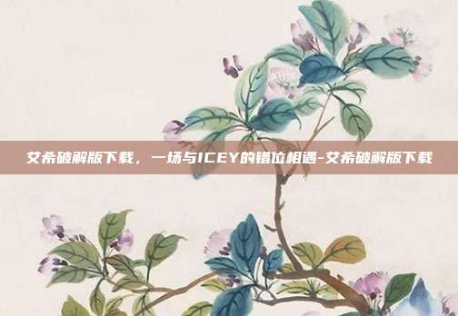艾希破解版下载,一场与ICEY的错位相遇-艾希破解版下载