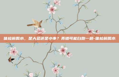 体检前喝水,是大忌还是小事?弄错可能白跑一趟-体检前喝水