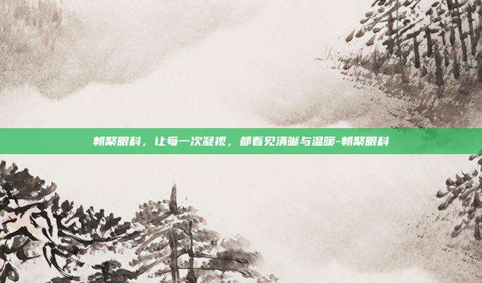 朝聚眼科,让每一次凝视,都看见清晰与温暖-朝聚眼科