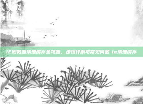 IE浏览器清理缓存全攻略，步骤详解与常见问题-ie清理缓存