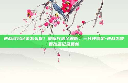 逆战改名记录怎么查？最新方法全解析，三分钟搞定-逆战怎样看改名记录最新