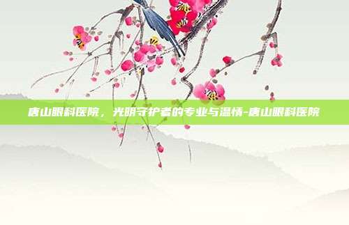 唐山眼科医院,光明守护者的专业与温情-唐山眼科医院