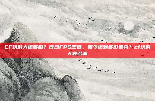CF玩的人还多嘛?昔日FPS王者,如今还剩多少老兵?cf玩的人还多嘛