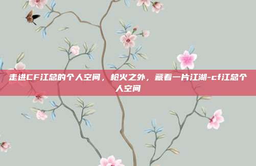走进CF江总的个人空间，枪火之外，藏着一片江湖-cf江总个人空间