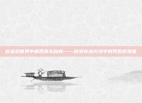 在虚拟世界中展现真实自我——探索穿越火线中的秀憨憨现象