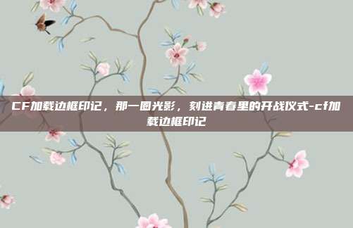 CF加载边框印记，那一圈光影，刻进青春里的开战仪式-cf加载边框印记