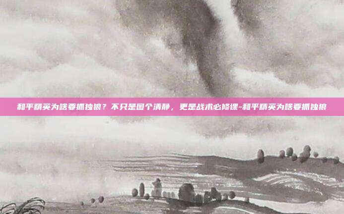 和平精英为啥要抓独狼？不只是图个清静，更是战术必修课-和平精英为啥要抓独狼
