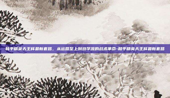 和平精英天王杯最新套路，从运营至上到劝学流的战术革命-和平精英天王杯最新套路