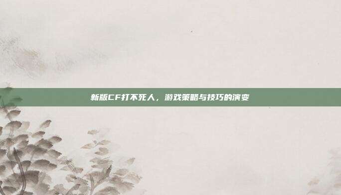 新版CF打不死人,游戏策略与技巧的演变