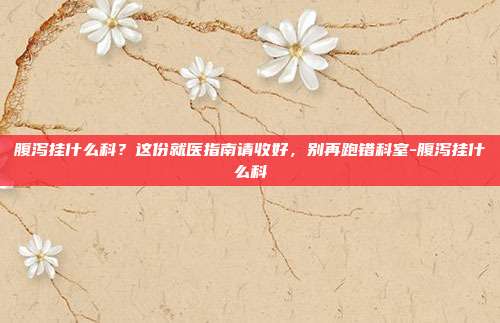 腹泻挂什么科？这份就医指南请收好，别再跑错科室-腹泻挂什么科