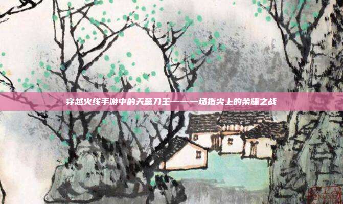穿越火线手游中的天意刀王——一场指尖上的荣耀之战