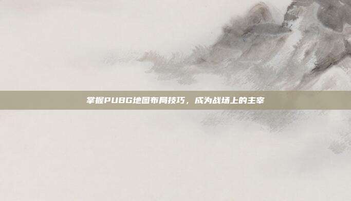 掌握PUBG地图布局技巧,成为战场上的主宰