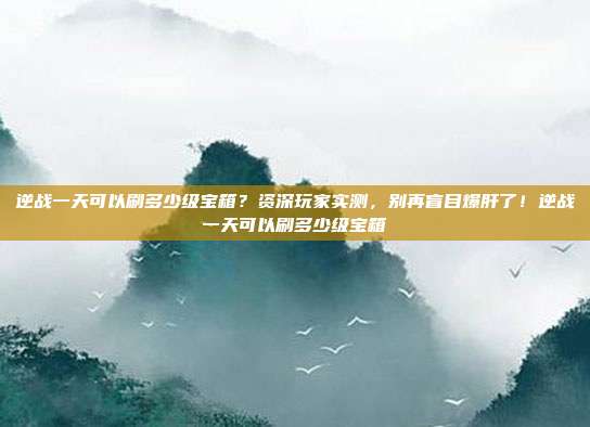 逆战一天可以刷多少级宝箱?资深玩家实测,别再盲目爆肝了!逆战一天可以刷多少级宝箱