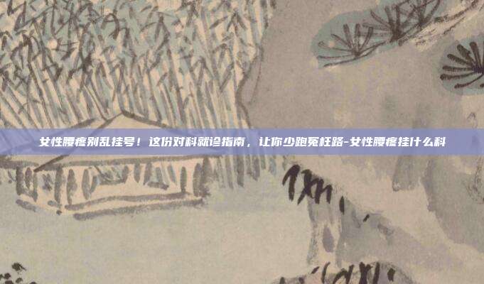 女性腰疼别乱挂号！这份对科就诊指南，让你少跑冤枉路-女性腰疼挂什么科