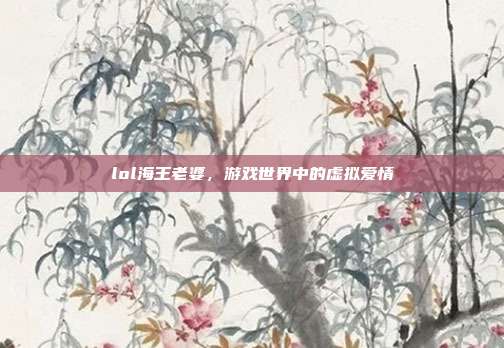 lol海王老婆,游戏世界中的虚拟爱情
