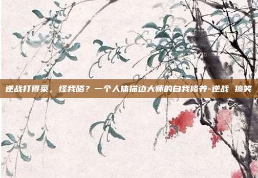 逆战打得菜,怪我咯?一个人体描边大师的自我修养-逆战 搞笑