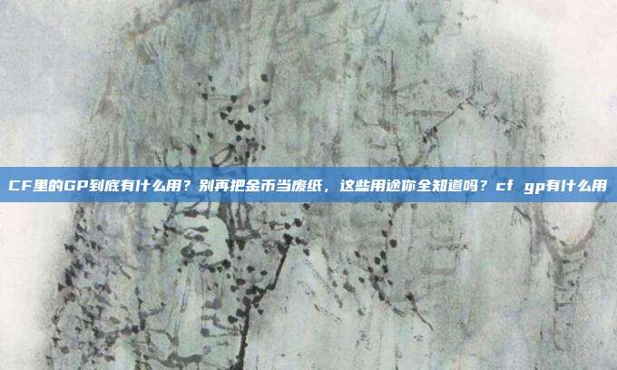 CF里的GP到底有什么用？别再把金币当废纸，这些用途你全知道吗？cf gp有什么用