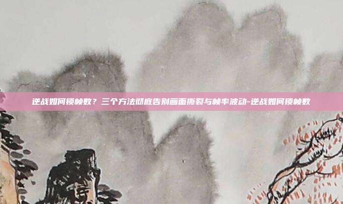 逆战如何锁帧数？三个方法彻底告别画面撕裂与帧率波动-逆战如何锁帧数
