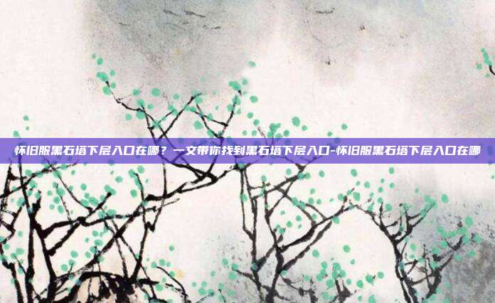 怀旧服黑石塔下层入口在哪？一文带你找到黑石塔下层入口-怀旧服黑石塔下层入口在哪