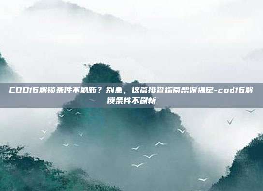 COD16解锁条件不刷新？别急，这篇排查指南帮你搞定-cod16解锁条件不刷新