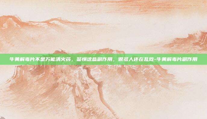 牛黄解毒片不是万能清火药，警惕这些副作用，很多人还在乱吃-牛黄解毒片副作用