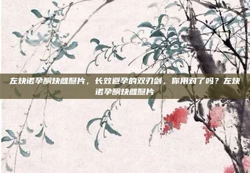 左炔诺孕酮炔雌醚片,长效避孕的双刃剑,你用对了吗?左炔诺孕酮炔雌醚片