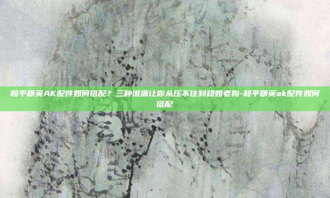 和平精英AK配件如何搭配？三种流派让你从压不住到稳如老狗-和平精英ak配件如何搭配