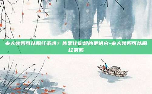 来大姨妈可以喝红茶吗？答案比你想的更讲究-来大姨妈可以喝红茶吗