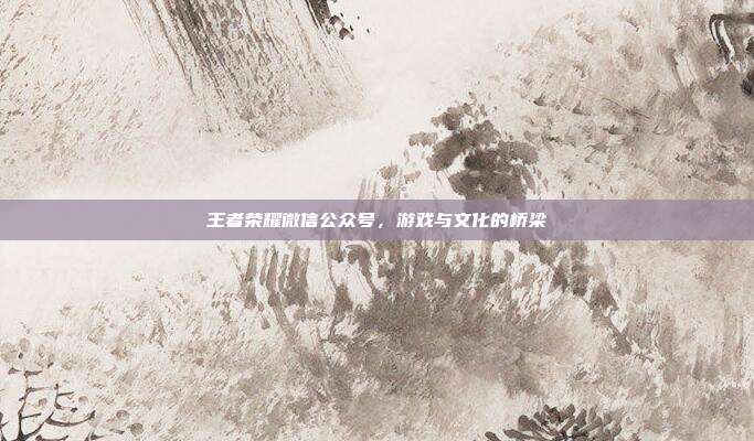 王者荣耀微信公众号，游戏与文化的桥梁