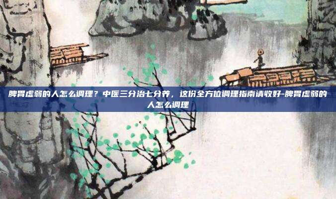 脾胃虚弱的人怎么调理？中医三分治七分养，这份全方位调理指南请收好-脾胃虚弱的人怎么调理