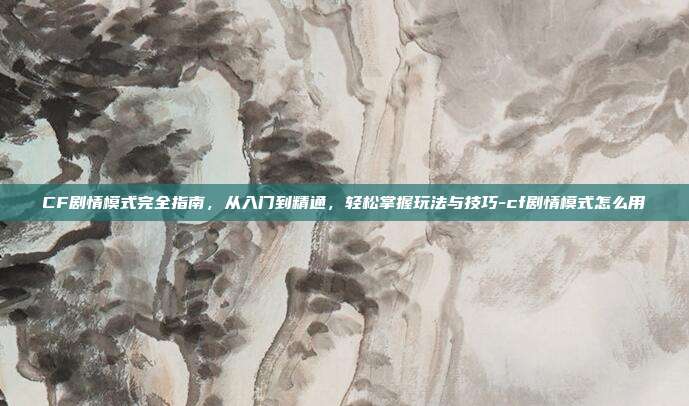 CF剧情模式完全指南，从入门到精通，轻松掌握玩法与技巧-cf剧情模式怎么用
