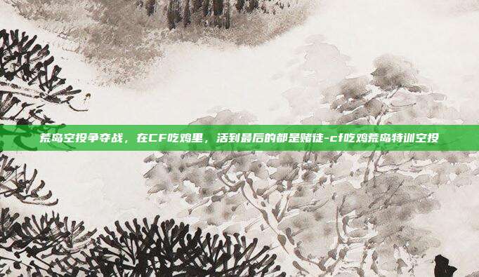 荒岛空投争夺战,在CF吃鸡里,活到最后的都是赌徒-cf吃鸡荒岛特训空投