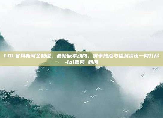 LOL官网新闻全知道,最新版本动向、赛事热点与福利资讯一网打尽-lol官网 新闻