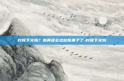 柠檬下火吗?别再误会这枚酸果子了-柠檬下火吗