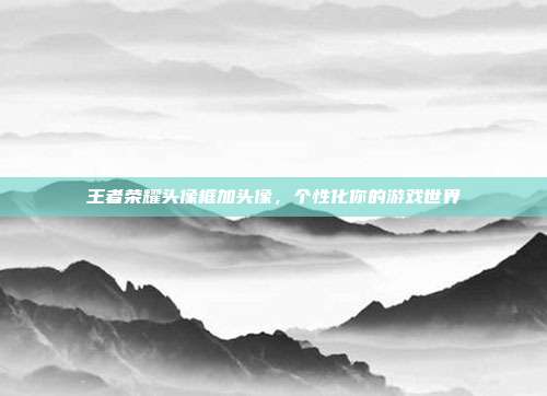 王者荣耀头像框加头像，个性化你的游戏世界